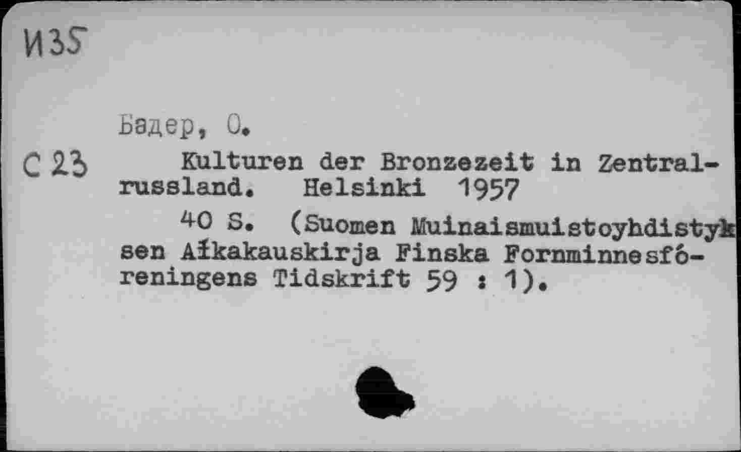 ﻿ИЗУ
Ьэдер, О»
Г 23 Kulturen der Bronzezeit in Zentralrussland. Helsinki 1957
*0 S. (Suomen Muinaismuistoyhdistyk sen Aikakauskirja Finska Fornminnesfö-reningens Tidskrift 59 s 1).